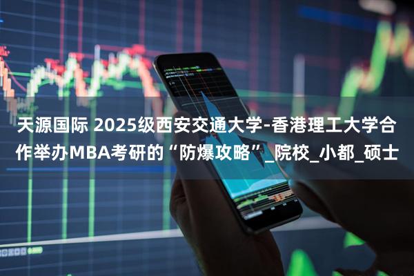 天源国际 2025级西安交通大学-香港理工大学合作举办MBA考研的“防爆攻略”_院校_小都_硕士