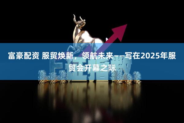 富豪配资 服贸焕新，领航未来——写在2025年服贸会开幕之际