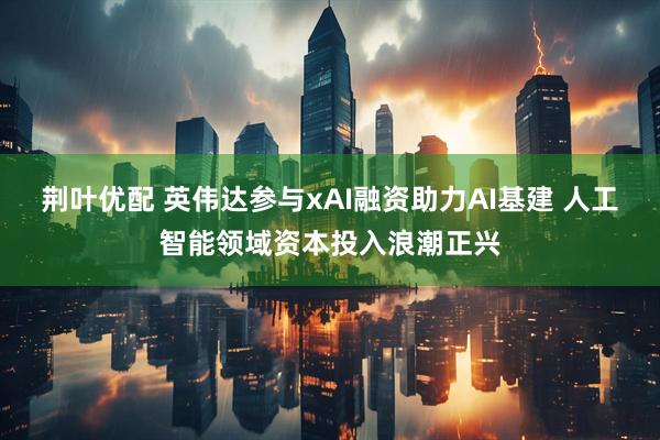 荆叶优配 英伟达参与xAI融资助力AI基建 人工智能领域资本投入浪潮正兴