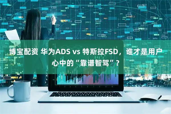 博宝配资 华为ADS vs 特斯拉FSD，谁才是用户心中的“靠谱智驾”？