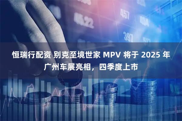恒瑞行配资 别克至境世家 MPV 将于 2025 年广州车展亮相，四季度上市