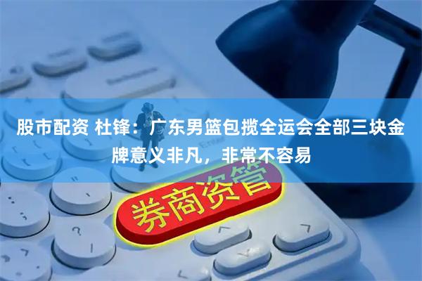 股市配资 杜锋：广东男篮包揽全运会全部三块金牌意义非凡，非常不容易