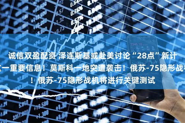 诚信双盈配资 泽连斯基或赴美讨论“28点”新计划，美特使透露这一重要信息！莫斯科一地突遭袭击！俄苏-75隐形战机将进行关键测试