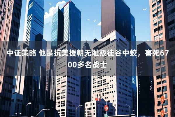 中证策略 他是抗美援朝无耻叛徒谷中蛟，害死6700多名战士