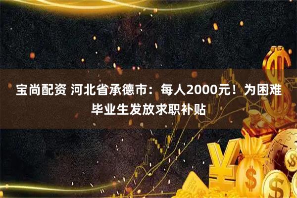 宝尚配资 河北省承德市：每人2000元！为困难毕业生发放求职补贴