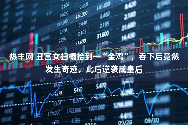 热丰网 丑宫女扫榻拾到一“金鸡”，吞下后竟然发生奇迹，此后逆袭成皇后