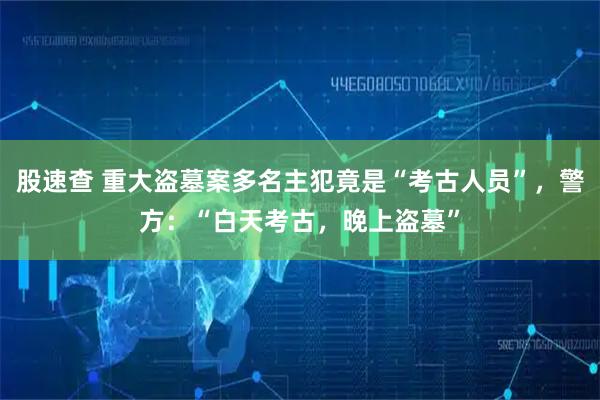 股速查 重大盗墓案多名主犯竟是“考古人员”，警方：“白天考古，晚上盗墓”