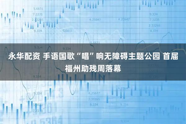 永华配资 手语国歌“唱”响无障碍主题公园 首届福州助残周落幕