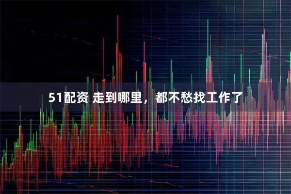 51配资 走到哪里，都不愁找工作了