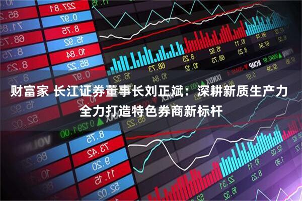 财富家 长江证券董事长刘正斌：深耕新质生产力 全力打造特色券商新标杆