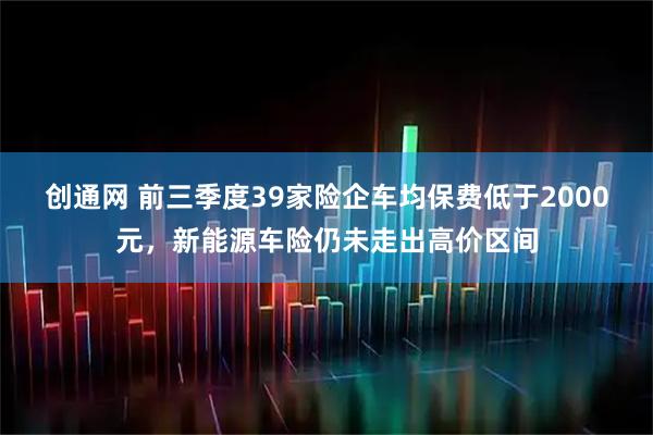 创通网 前三季度39家险企车均保费低于2000元，新能源车险仍未走出高价区间