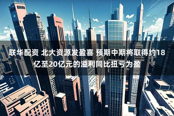 联华配资 北大资源发盈喜 预期中期将取得约18亿至20亿元的溢利同比扭亏为盈