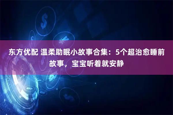 东方优配 温柔助眠小故事合集：5个超治愈睡前故事，宝宝听着就安静