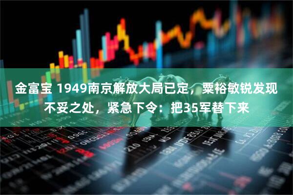 金富宝 1949南京解放大局已定，粟裕敏锐发现不妥之处，紧急下令：把35军替下来