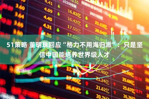 51策略 董明珠回应“格力不用海归派”：只是坚信中国能培养世界级人才