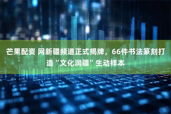 芒果配资 网新疆频道正式揭牌，66件书法篆刻打造“文化润疆”生动样本