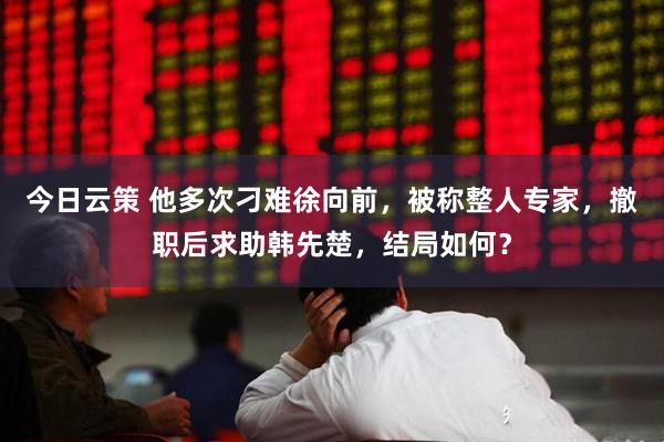 今日云策 他多次刁难徐向前，被称整人专家，撤职后求助韩先楚，结局如何？