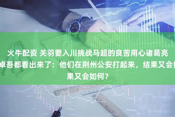 火牛配资 关羽要入川挑战马超的良苦用心诸葛亮和李卓吾都看出来了：他们在荆州公安打起来，结果又会如何？